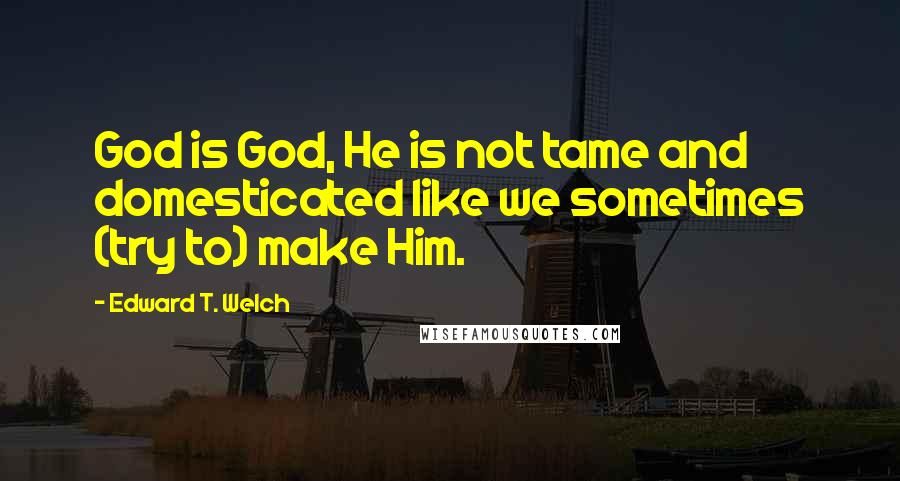 Edward T. Welch Quotes: God is God, He is not tame and domesticated like we sometimes (try to) make Him.