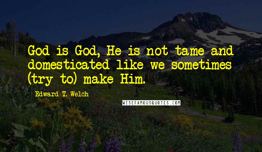 Edward T. Welch Quotes: God is God, He is not tame and domesticated like we sometimes (try to) make Him.