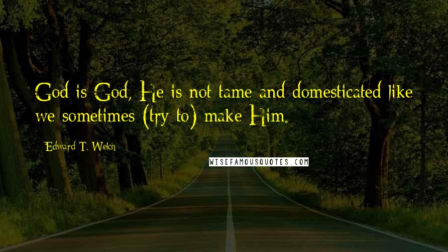 Edward T. Welch Quotes: God is God, He is not tame and domesticated like we sometimes (try to) make Him.