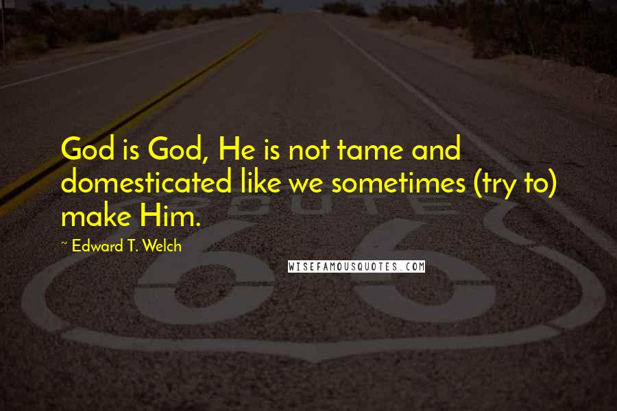 Edward T. Welch Quotes: God is God, He is not tame and domesticated like we sometimes (try to) make Him.