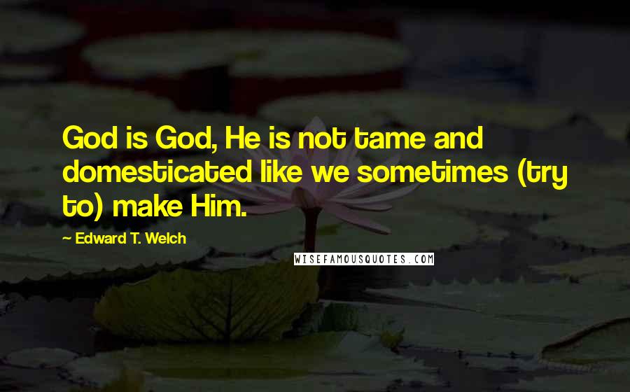 Edward T. Welch Quotes: God is God, He is not tame and domesticated like we sometimes (try to) make Him.