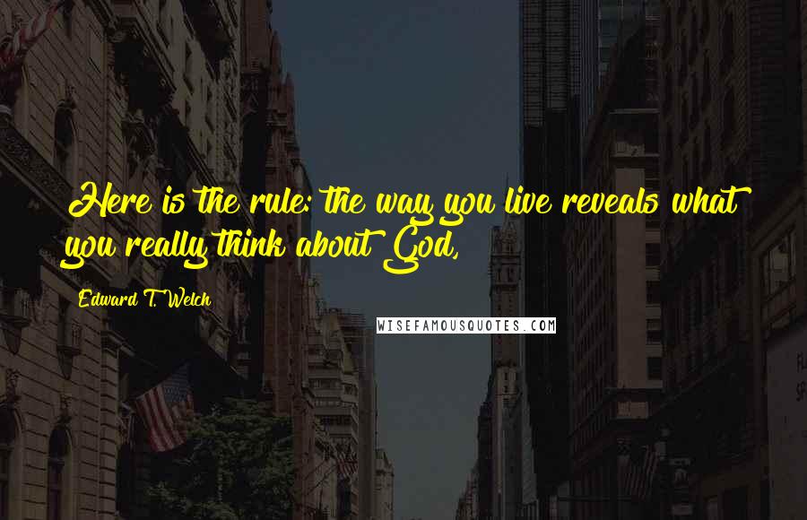 Edward T. Welch Quotes: Here is the rule: the way you live reveals what you really think about God,