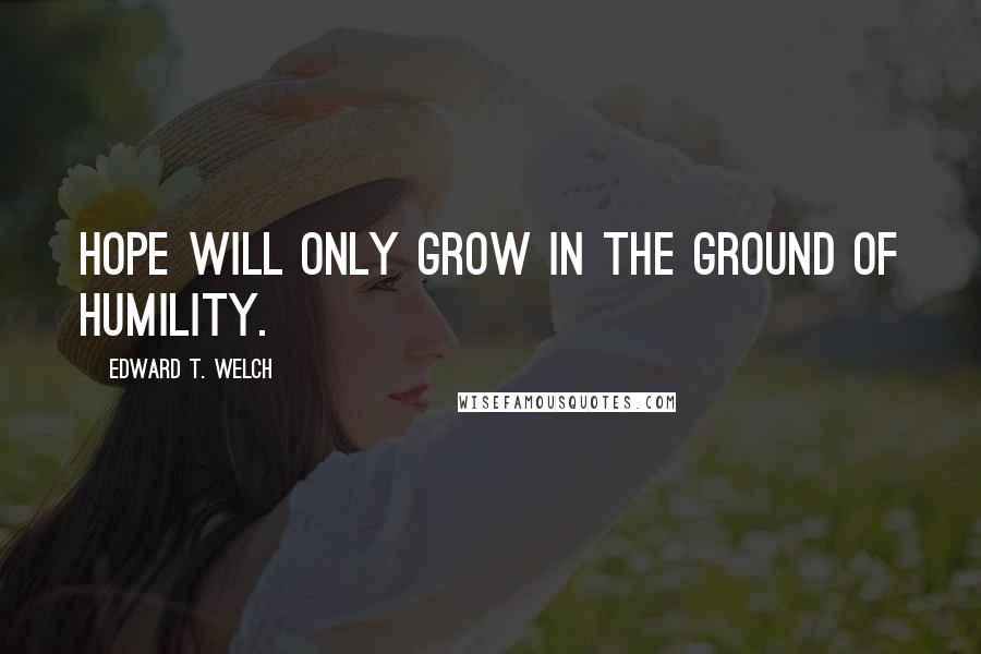 Edward T. Welch Quotes: Hope will only grow in the ground of humility.