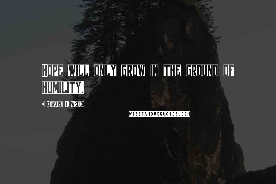 Edward T. Welch Quotes: Hope will only grow in the ground of humility.