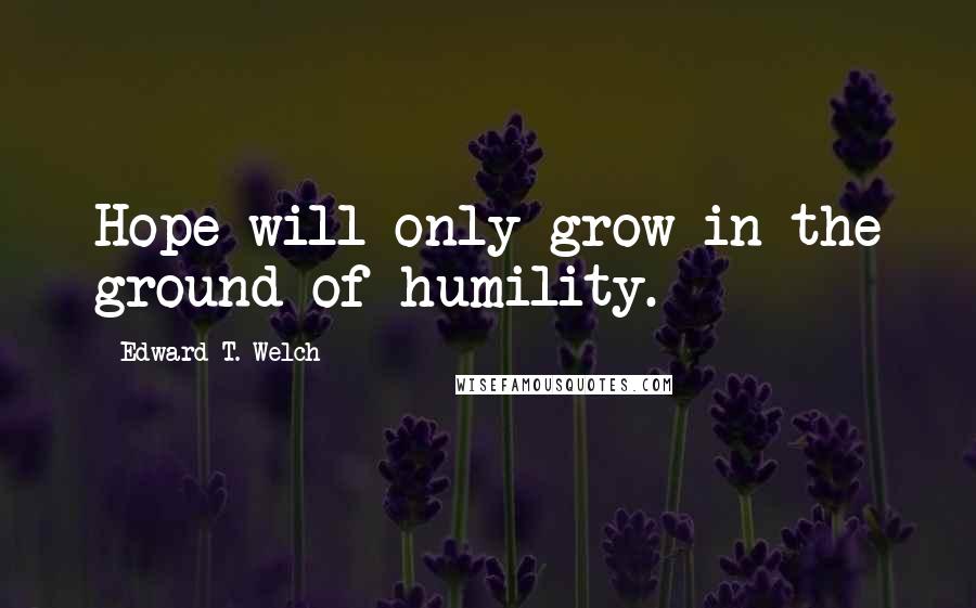 Edward T. Welch Quotes: Hope will only grow in the ground of humility.