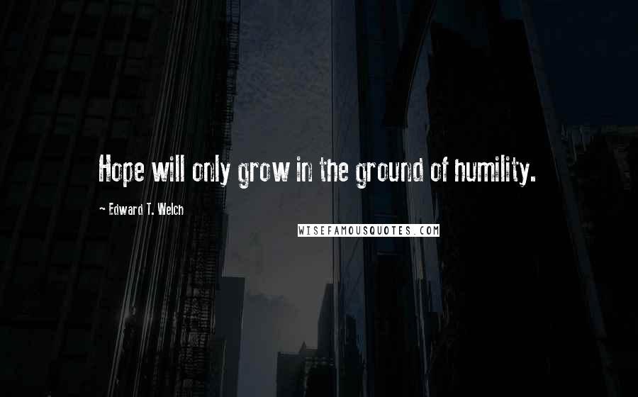 Edward T. Welch Quotes: Hope will only grow in the ground of humility.