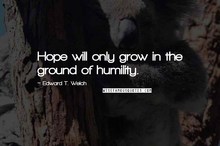 Edward T. Welch Quotes: Hope will only grow in the ground of humility.