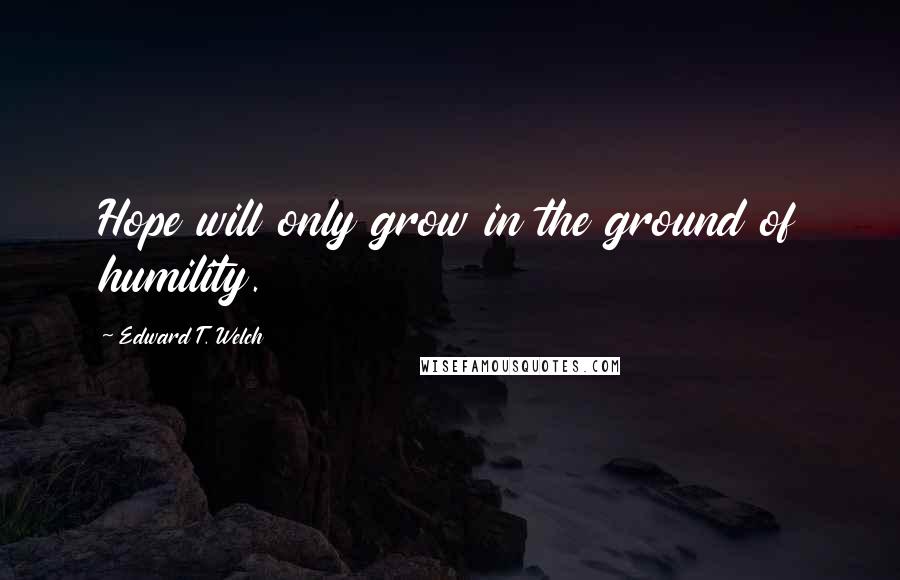 Edward T. Welch Quotes: Hope will only grow in the ground of humility.