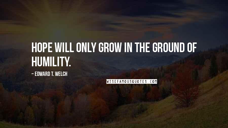 Edward T. Welch Quotes: Hope will only grow in the ground of humility.