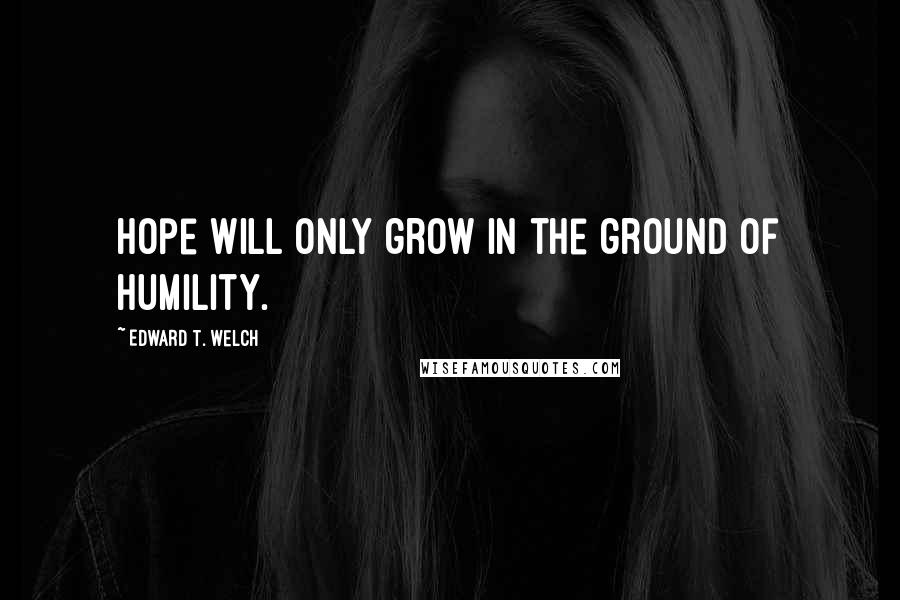 Edward T. Welch Quotes: Hope will only grow in the ground of humility.