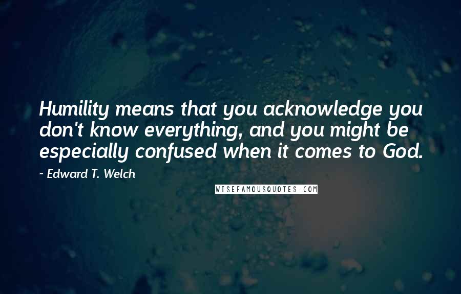 Edward T. Welch Quotes: Humility means that you acknowledge you don't know everything, and you might be especially confused when it comes to God.
