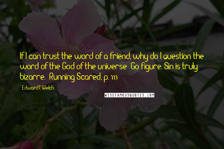 Edward T. Welch Quotes: If I can trust the word of a friend, why do I question the word of the God of the universe? Go figure. Sin is truly bizarre. [Running Scared, p. 111]