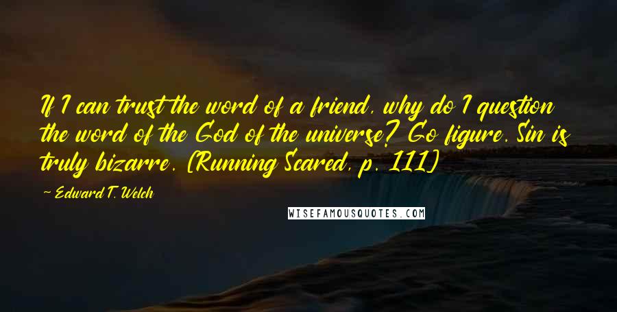 Edward T. Welch Quotes: If I can trust the word of a friend, why do I question the word of the God of the universe? Go figure. Sin is truly bizarre. [Running Scared, p. 111]