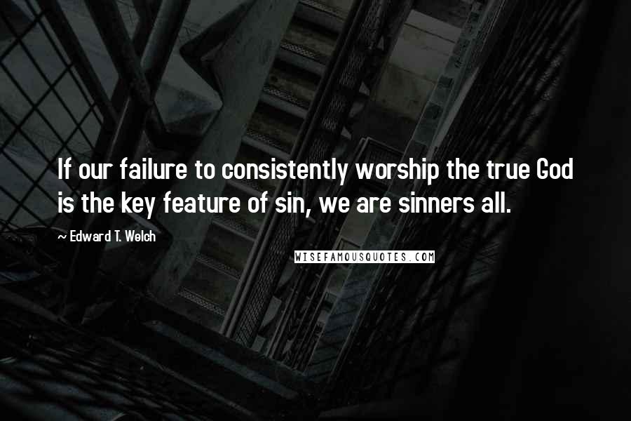 Edward T. Welch Quotes: If our failure to consistently worship the true God is the key feature of sin, we are sinners all.