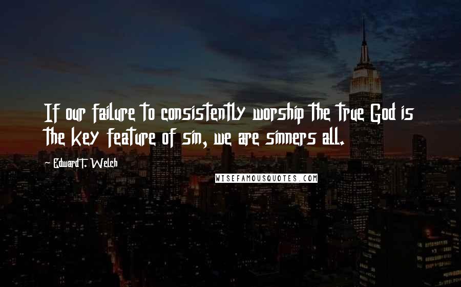 Edward T. Welch Quotes: If our failure to consistently worship the true God is the key feature of sin, we are sinners all.