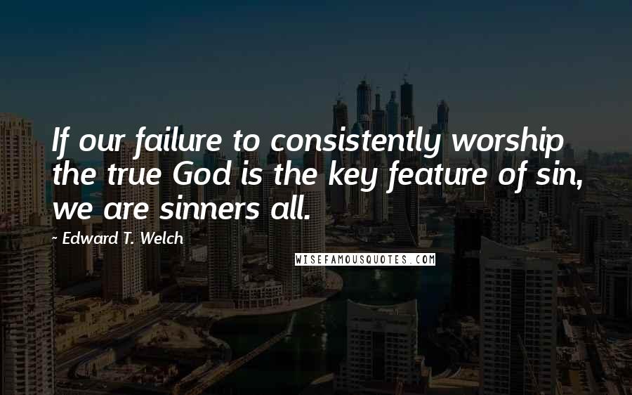 Edward T. Welch Quotes: If our failure to consistently worship the true God is the key feature of sin, we are sinners all.