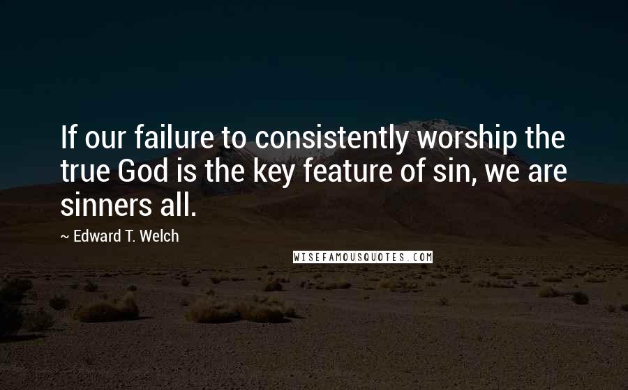 Edward T. Welch Quotes: If our failure to consistently worship the true God is the key feature of sin, we are sinners all.