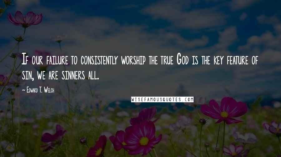 Edward T. Welch Quotes: If our failure to consistently worship the true God is the key feature of sin, we are sinners all.