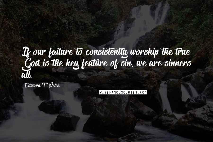Edward T. Welch Quotes: If our failure to consistently worship the true God is the key feature of sin, we are sinners all.