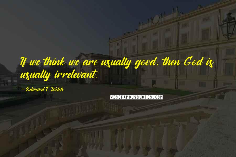 Edward T. Welch Quotes: If we think we are usually good, then God is usually irrelevant.