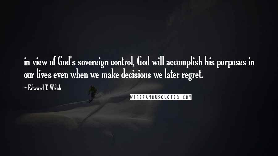 Edward T. Welch Quotes: in view of God's sovereign control, God will accomplish his purposes in our lives even when we make decisions we later regret.