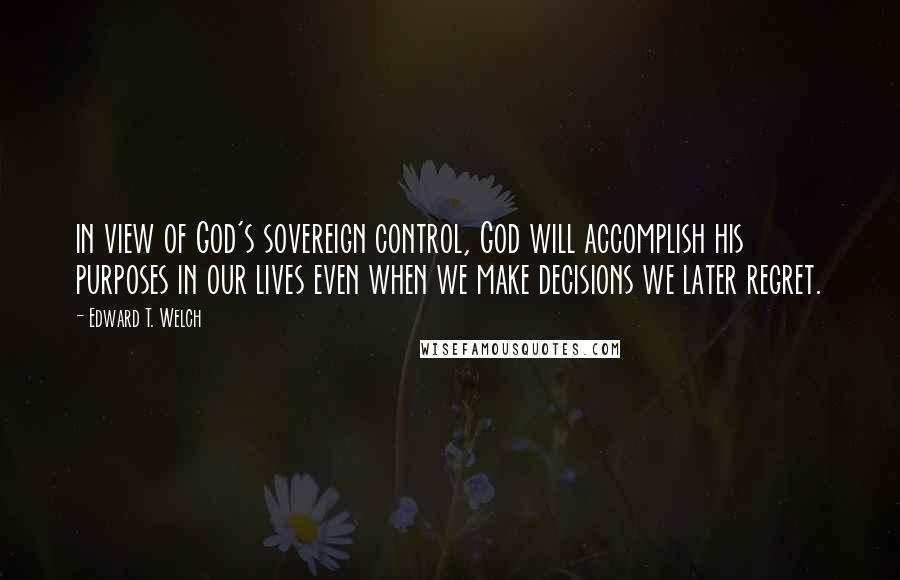 Edward T. Welch Quotes: in view of God's sovereign control, God will accomplish his purposes in our lives even when we make decisions we later regret.