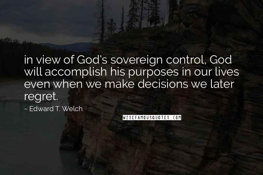 Edward T. Welch Quotes: in view of God's sovereign control, God will accomplish his purposes in our lives even when we make decisions we later regret.