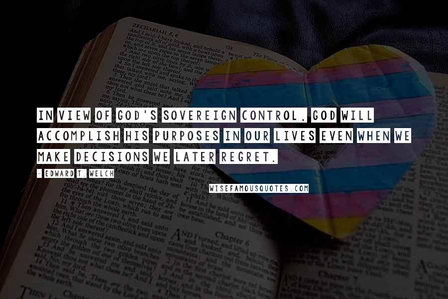 Edward T. Welch Quotes: in view of God's sovereign control, God will accomplish his purposes in our lives even when we make decisions we later regret.