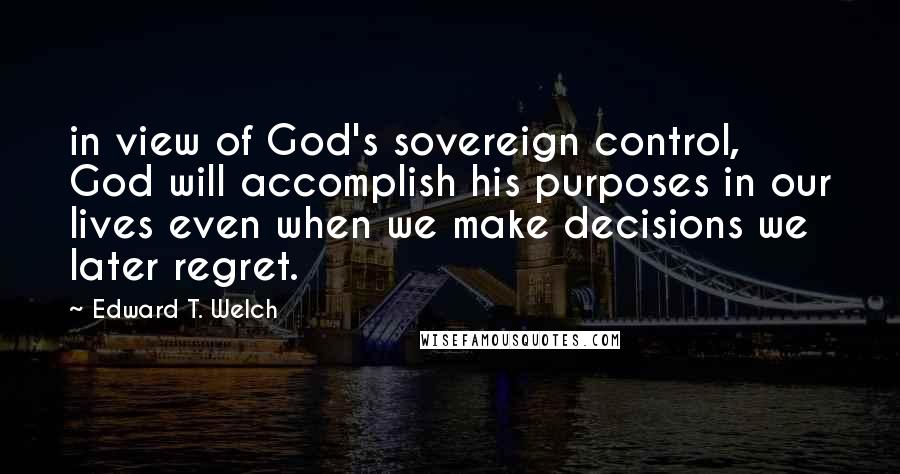 Edward T. Welch Quotes: in view of God's sovereign control, God will accomplish his purposes in our lives even when we make decisions we later regret.