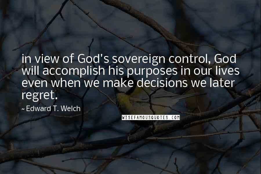 Edward T. Welch Quotes: in view of God's sovereign control, God will accomplish his purposes in our lives even when we make decisions we later regret.