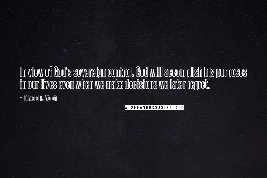 Edward T. Welch Quotes: in view of God's sovereign control, God will accomplish his purposes in our lives even when we make decisions we later regret.