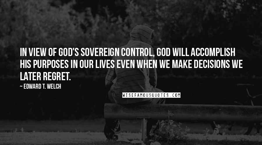 Edward T. Welch Quotes: in view of God's sovereign control, God will accomplish his purposes in our lives even when we make decisions we later regret.