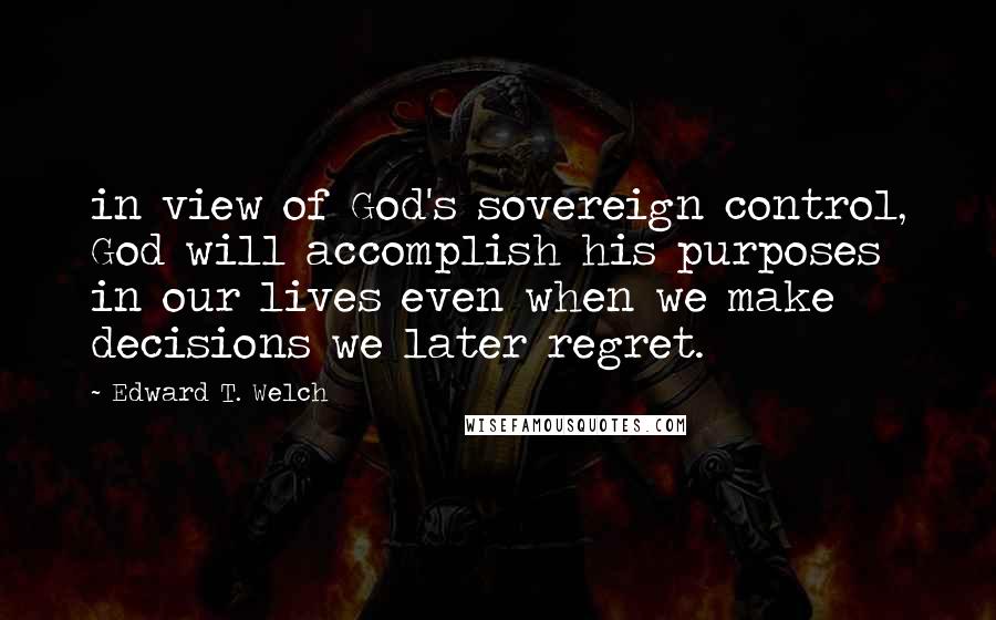 Edward T. Welch Quotes: in view of God's sovereign control, God will accomplish his purposes in our lives even when we make decisions we later regret.