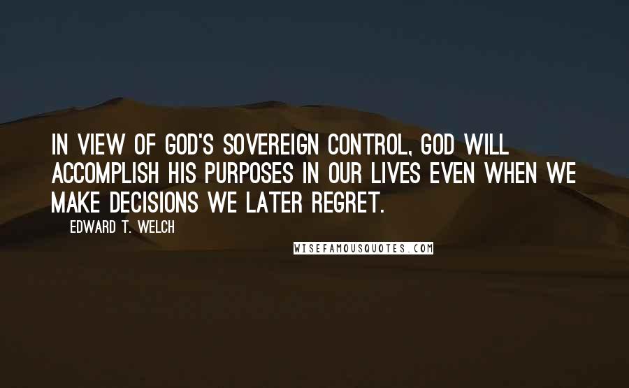 Edward T. Welch Quotes: in view of God's sovereign control, God will accomplish his purposes in our lives even when we make decisions we later regret.