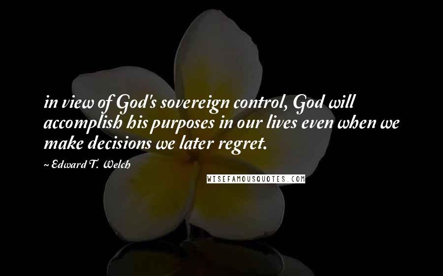 Edward T. Welch Quotes: in view of God's sovereign control, God will accomplish his purposes in our lives even when we make decisions we later regret.