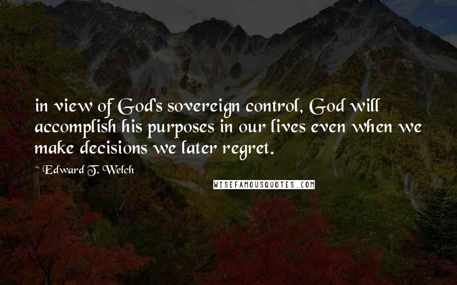 Edward T. Welch Quotes: in view of God's sovereign control, God will accomplish his purposes in our lives even when we make decisions we later regret.