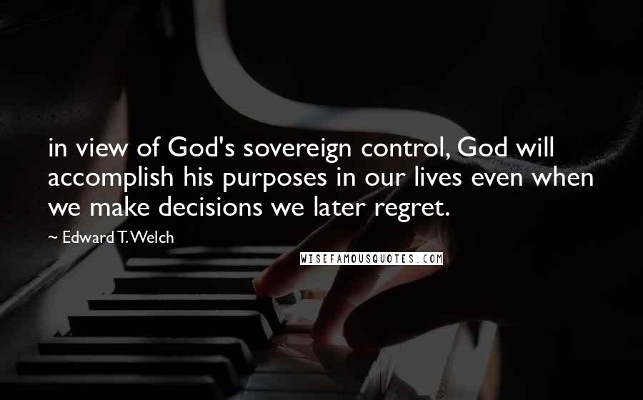 Edward T. Welch Quotes: in view of God's sovereign control, God will accomplish his purposes in our lives even when we make decisions we later regret.