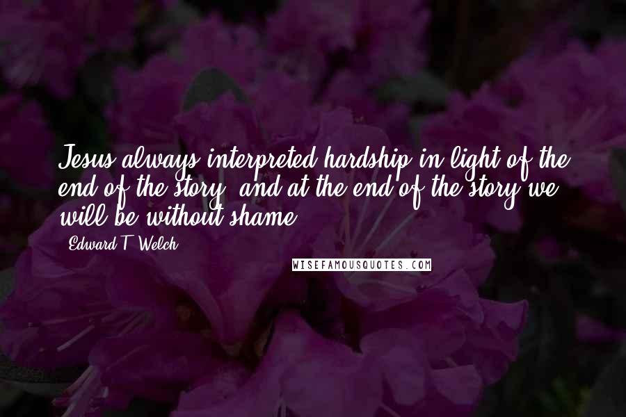 Edward T. Welch Quotes: Jesus always interpreted hardship in light of the end of the story, and at the end of the story we will be without shame.