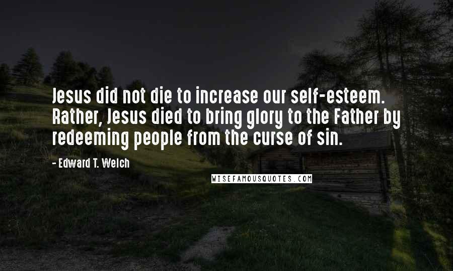 Edward T. Welch Quotes: Jesus did not die to increase our self-esteem. Rather, Jesus died to bring glory to the Father by redeeming people from the curse of sin.