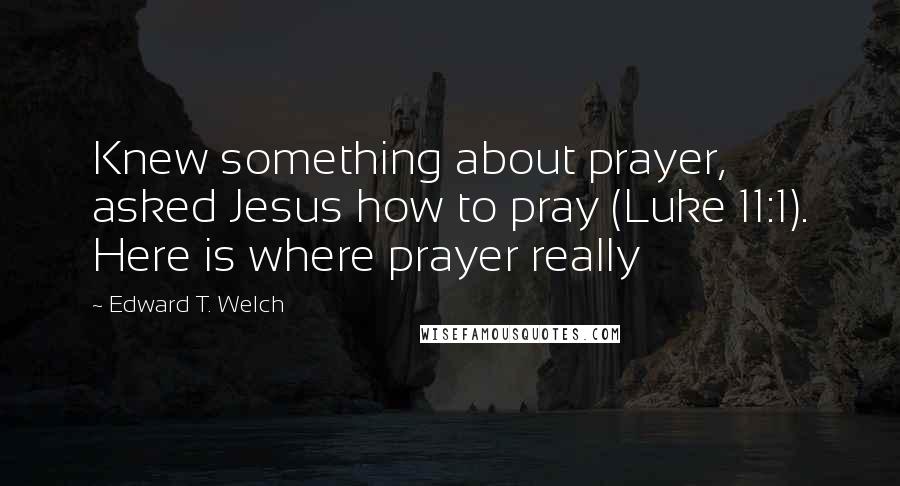Edward T. Welch Quotes: Knew something about prayer, asked Jesus how to pray (Luke 11:1). Here is where prayer really