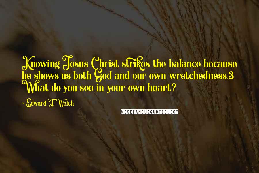 Edward T. Welch Quotes: Knowing Jesus Christ strikes the balance because he shows us both God and our own wretchedness.3 What do you see in your own heart?