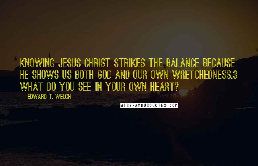 Edward T. Welch Quotes: Knowing Jesus Christ strikes the balance because he shows us both God and our own wretchedness.3 What do you see in your own heart?