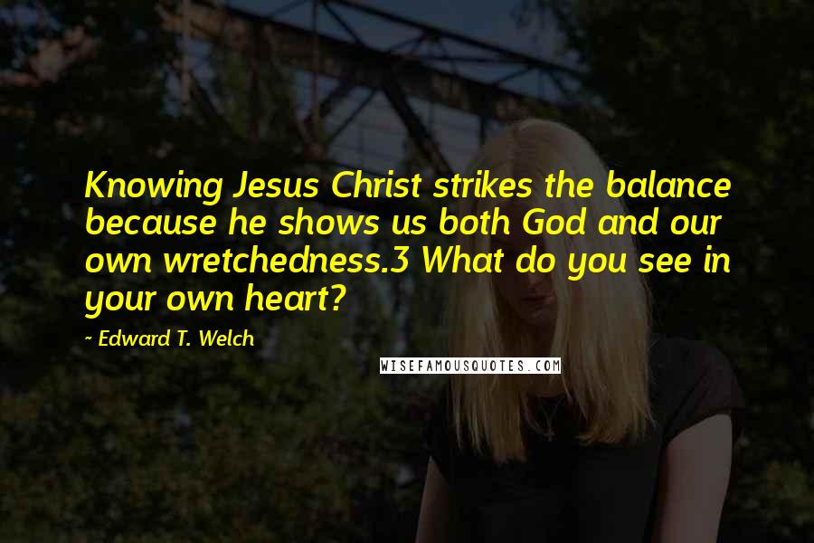 Edward T. Welch Quotes: Knowing Jesus Christ strikes the balance because he shows us both God and our own wretchedness.3 What do you see in your own heart?