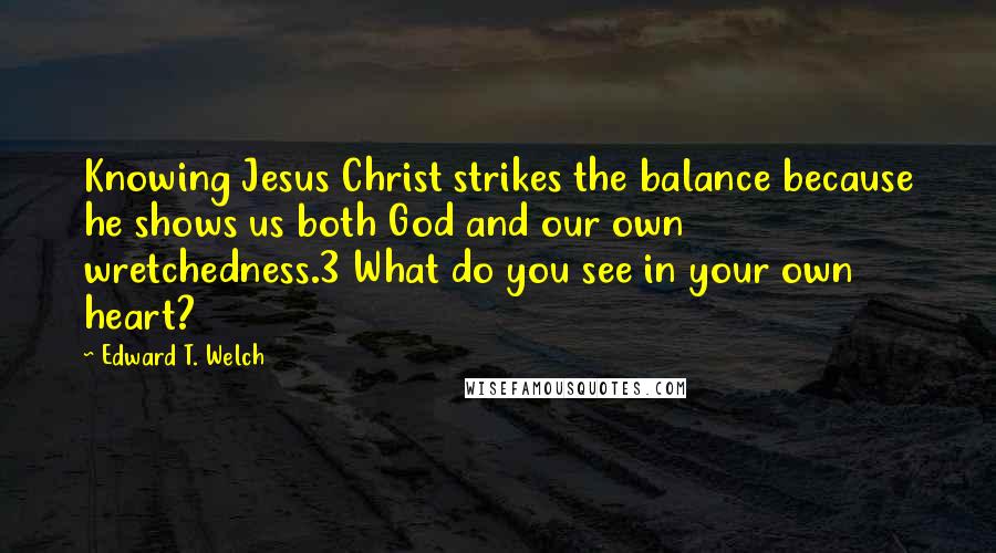 Edward T. Welch Quotes: Knowing Jesus Christ strikes the balance because he shows us both God and our own wretchedness.3 What do you see in your own heart?