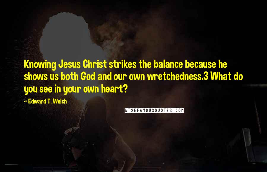 Edward T. Welch Quotes: Knowing Jesus Christ strikes the balance because he shows us both God and our own wretchedness.3 What do you see in your own heart?