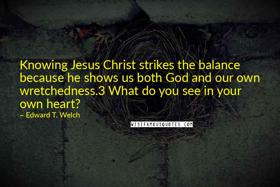 Edward T. Welch Quotes: Knowing Jesus Christ strikes the balance because he shows us both God and our own wretchedness.3 What do you see in your own heart?