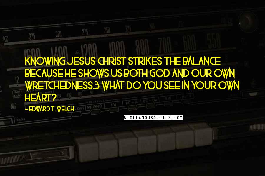 Edward T. Welch Quotes: Knowing Jesus Christ strikes the balance because he shows us both God and our own wretchedness.3 What do you see in your own heart?