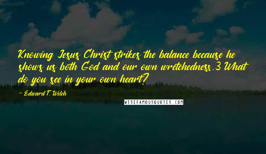 Edward T. Welch Quotes: Knowing Jesus Christ strikes the balance because he shows us both God and our own wretchedness.3 What do you see in your own heart?