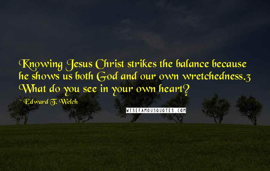 Edward T. Welch Quotes: Knowing Jesus Christ strikes the balance because he shows us both God and our own wretchedness.3 What do you see in your own heart?