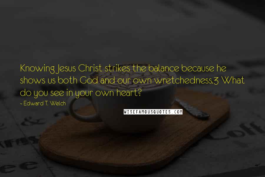 Edward T. Welch Quotes: Knowing Jesus Christ strikes the balance because he shows us both God and our own wretchedness.3 What do you see in your own heart?